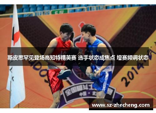 斯皮思罕见登场高知特精英赛 选手状态成焦点 增赛频调状态
