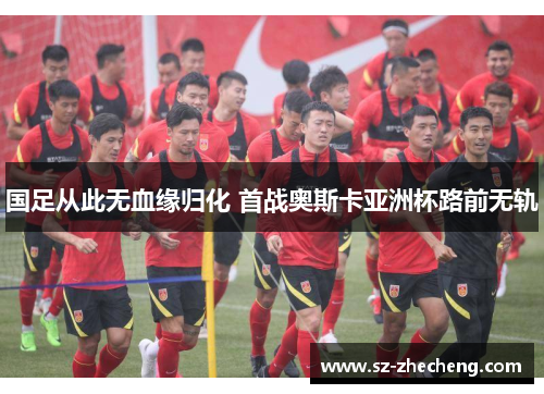 国足从此无血缘归化 首战奥斯卡亚洲杯路前无轨