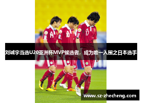 刘诚宇当选U20亚洲杯MVP候选者，成为唯一入围之日本选手